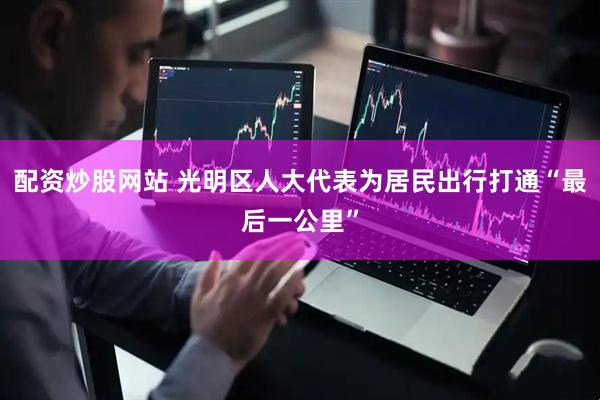 配资炒股网站 光明区人大代表为居民出行打通“最后一公里”
