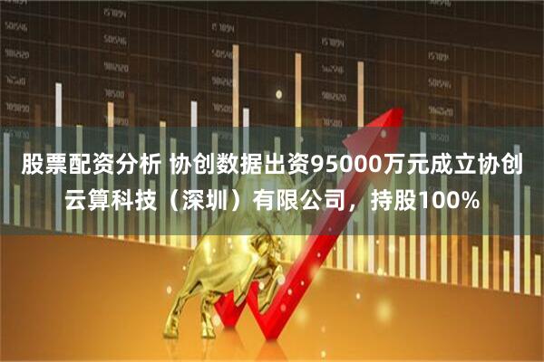 股票配资分析 协创数据出资95000万元成立协创云算科技（深圳）有限公司，持股100%