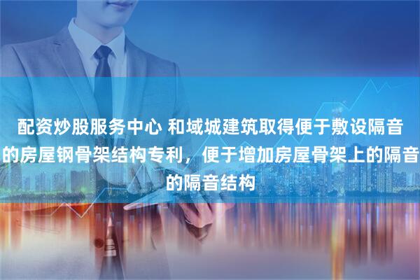 配资炒股服务中心 和域城建筑取得便于敷设隔音结构的房屋钢骨架结构专利，便于增加房屋骨架上的隔音结构