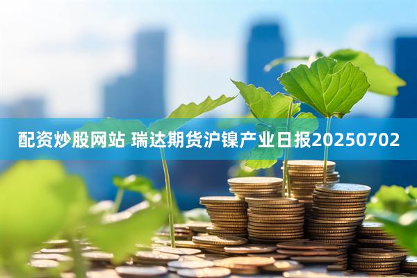 配资炒股网站 瑞达期货沪镍产业日报20250702