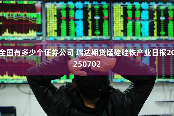 全国有多少个证券公司 瑞达期货锰硅硅铁产业日报20250702