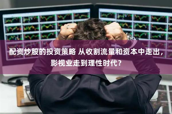 配资炒股的投资策略 从收割流量和资本中走出，影视业走到理性时代？