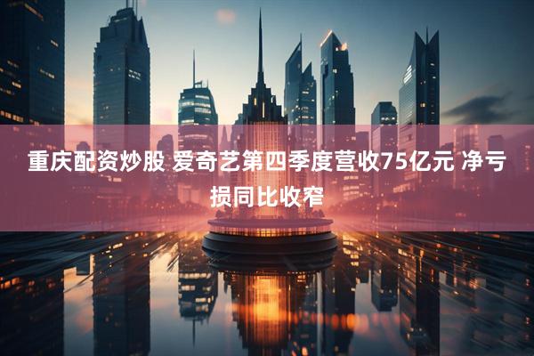 重庆配资炒股 爱奇艺第四季度营收75亿元 净亏损同比收窄