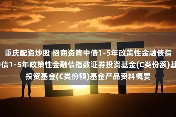 重庆配资炒股 招商资管中债1-5年政策性金融债指数C: 招商资管中债1-5年政策性金融债指数证券投资基金(C类份额)基金产品资料概要
