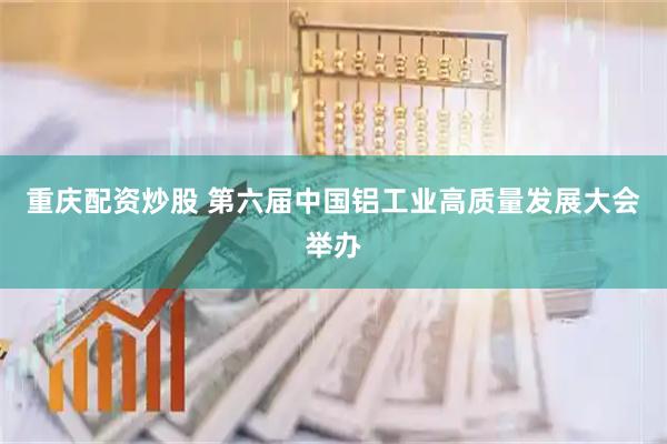 重庆配资炒股 第六届中国铝工业高质量发展大会举办