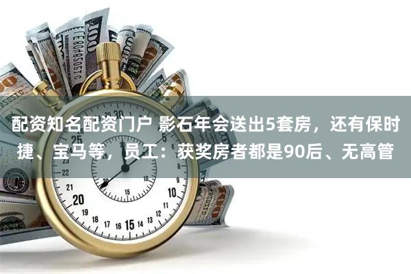 配资知名配资门户 影石年会送出5套房，还有保时捷、宝马等，员工：获奖房者都是90后、无高管