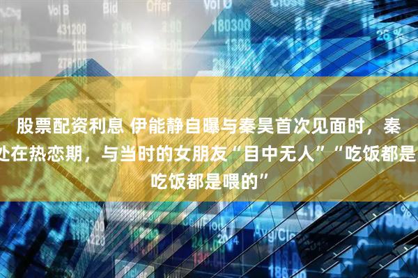 股票配资利息 伊能静自曝与秦昊首次见面时，秦昊正处在热恋期，与当时的女朋友“目中无人”“吃饭都是喂的”