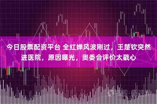今日股票配资平台 全红婵风波刚过，王楚钦突然进医院，原因曝光，奥委会评价太戳心