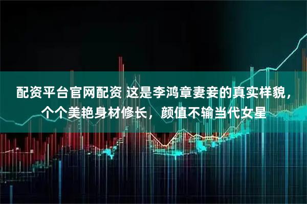 配资平台官网配资 这是李鸿章妻妾的真实样貌，个个美艳身材修长，颜值不输当代女星