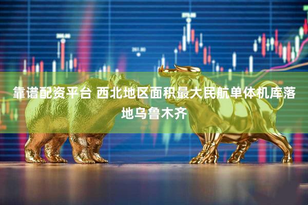 靠谱配资平台 西北地区面积最大民航单体机库落地乌鲁木齐