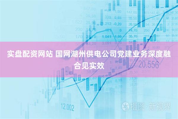 实盘配资网站 国网湖州供电公司党建业务深度融合见实效