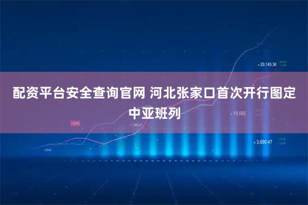 配资平台安全查询官网 河北张家口首次开行图定中亚班列