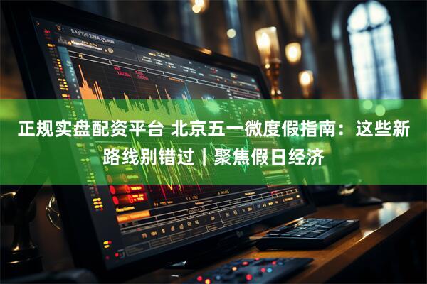 正规实盘配资平台 北京五一微度假指南：这些新路线别错过｜聚焦假日经济