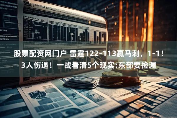 股票配资网门户 雷霆122-113赢马刺，1-1！3人伤退！一战看清5个现实:东部要捡漏
