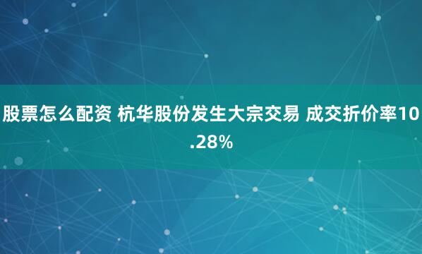 股票怎么配资 杭华股份发生大宗交易 成交折价率10.28%
