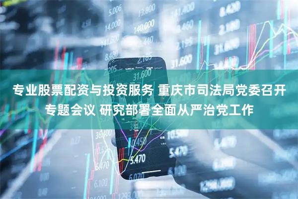 专业股票配资与投资服务 重庆市司法局党委召开专题会议 研究部署全面从严治党工作